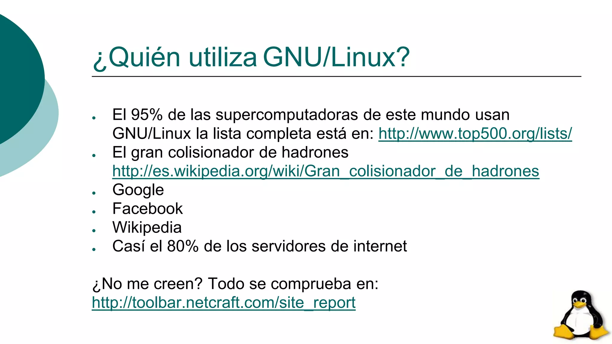 ¿Quién utiliza GNU/Linux?
● El 95% de las supercomputadoras de este mundo usan
GNU/Linux la lista completa está en: http://www.top500.org/lists/
● El gran colisionador de hadrones
http://es.wikipedia.org/wiki/Gran_colisionador_de_hadrones
● Google
● Facebook
● Wikipedia
● Casí el 80% de los servidores de internet
¿No me creen? Todo se comprueba en:
http://toolbar.netcraft.com/site_report
 