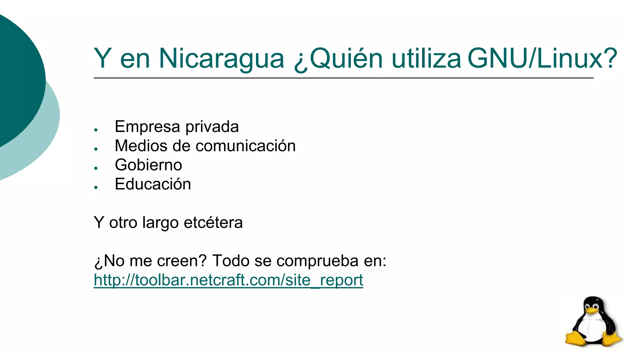 Y en Nicaragua ¿Quién utiliza GNU/Linux?
● Empresa privada
● Medios de comunicación
● Gobierno
● Educación
Y otro largo etcétera
¿No me creen? Todo se comprueba en:
http://toolbar.netcraft.com/site_report
 