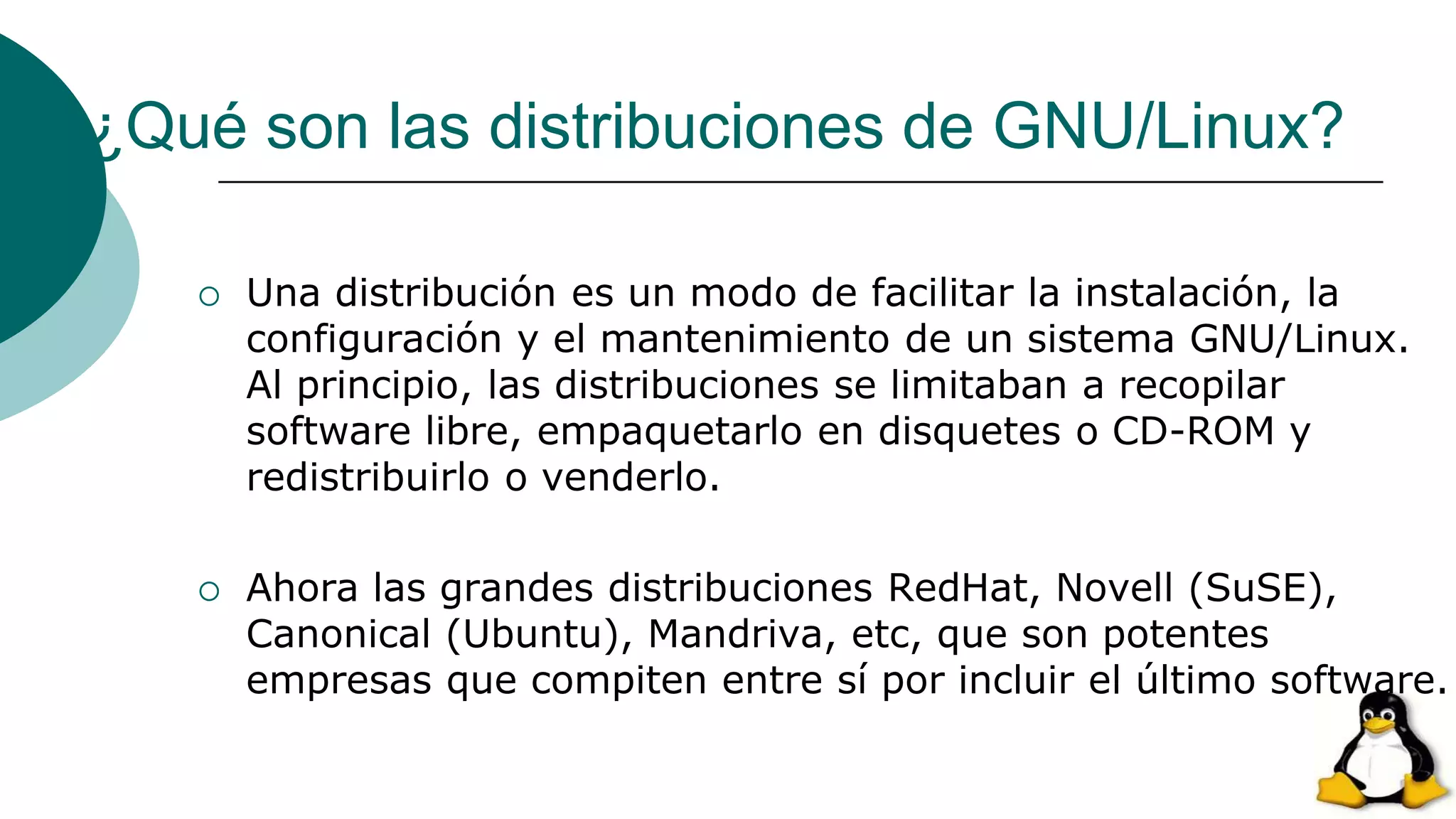 ¿Qué son las distribuciones de GNU/Linux?
 Una distribución es un modo de facilitar la instalación, la
configuración y el mantenimiento de un sistema GNU/Linux.
Al principio, las distribuciones se limitaban a recopilar
software libre, empaquetarlo en disquetes o CD-ROM y
redistribuirlo o venderlo.
 Ahora las grandes distribuciones RedHat, Novell (SuSE),
Canonical (Ubuntu), Mandriva, etc, que son potentes
empresas que compiten entre sí por incluir el último software.
 