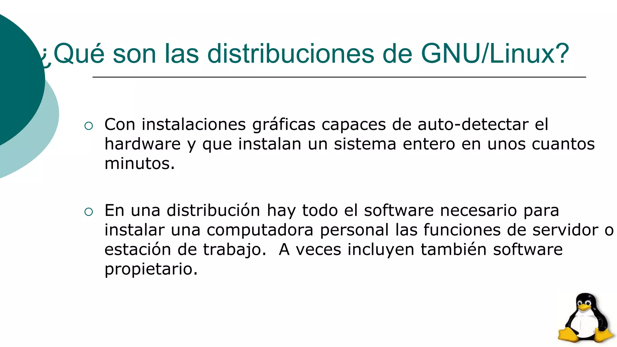 ¿Qué son las distribuciones de GNU/Linux?
 Con instalaciones gráficas capaces de auto-detectar el
hardware y que instalan un sistema entero en unos cuantos
minutos.
 En una distribución hay todo el software necesario para
instalar una computadora personal las funciones de servidor o
estación de trabajo. A veces incluyen también software
propietario.
 