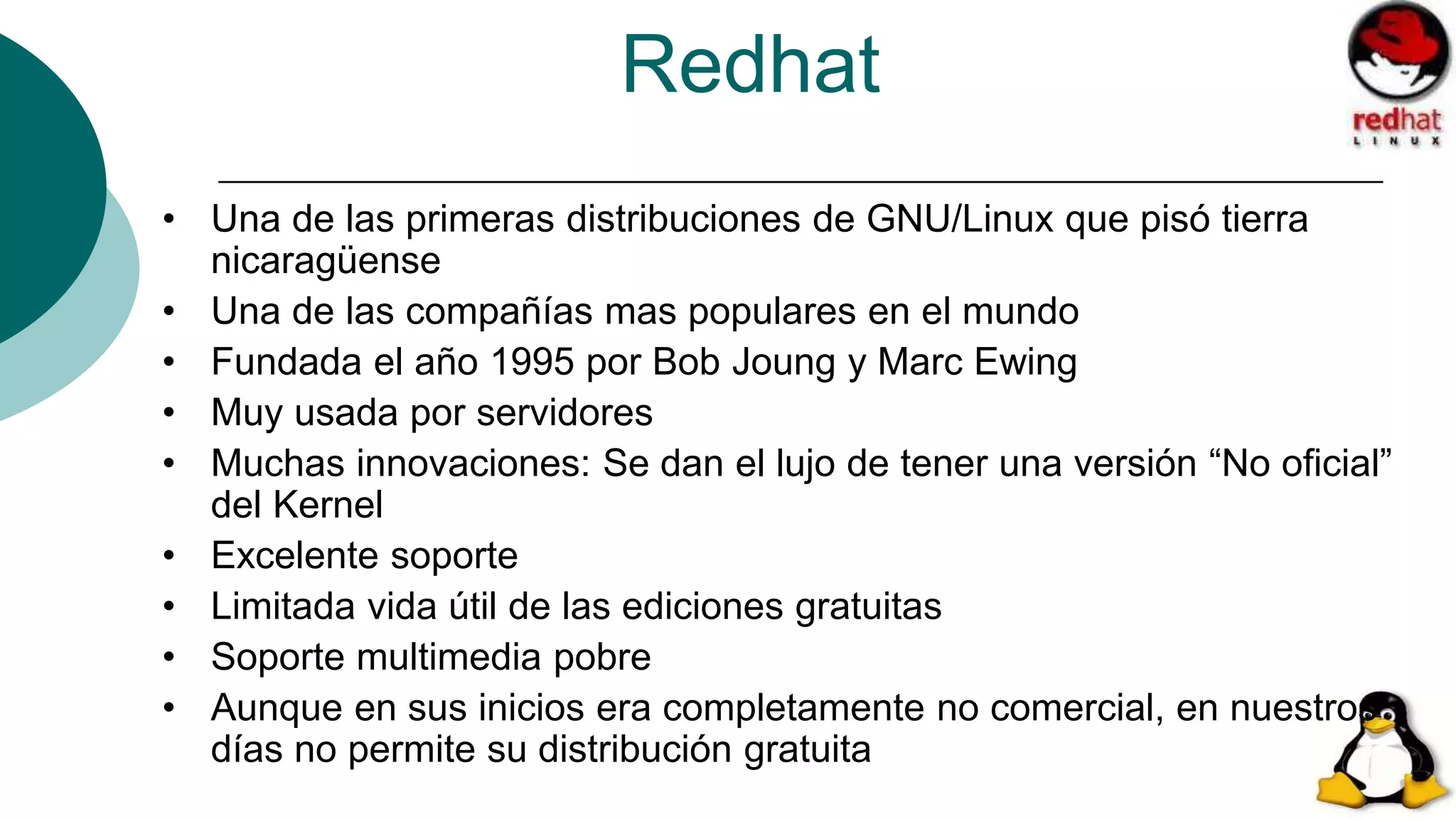 Redhat
• Una de las primeras distribuciones de GNU/Linux que pisó tierra
nicaragüense
• Una de las compañías mas populares en el mundo
• Fundada el año 1995 por Bob Joung y Marc Ewing
• Muy usada por servidores
• Muchas innovaciones: Se dan el lujo de tener una versión “No oficial”
del Kernel
• Excelente soporte
• Limitada vida útil de las ediciones gratuitas
• Soporte multimedia pobre
• Aunque en sus inicios era completamente no comercial, en nuestros
días no permite su distribución gratuita
 