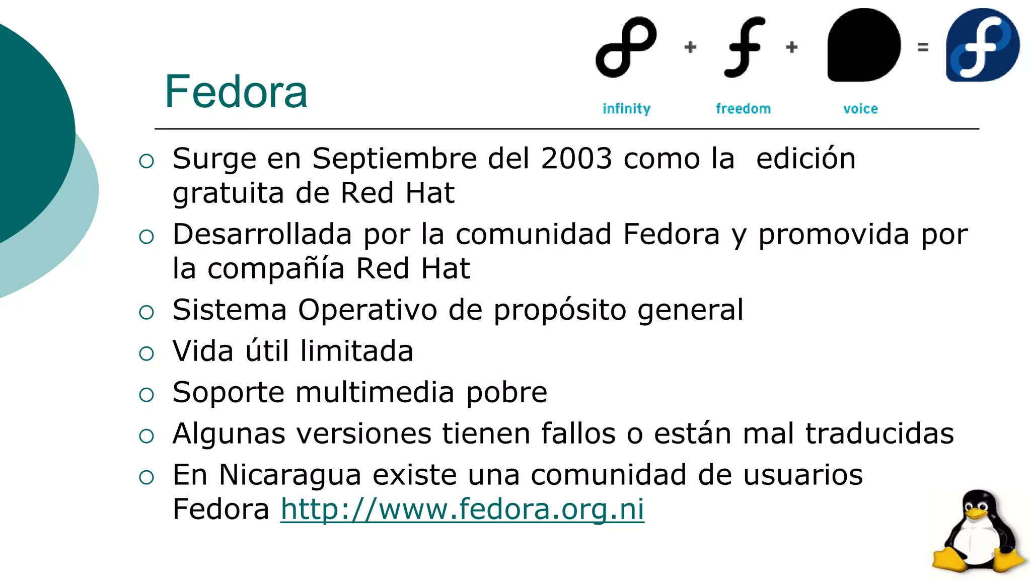 Fedora
 Surge en Septiembre del 2003 como la edición
gratuita de Red Hat
 Desarrollada por la comunidad Fedora y promovida por
la compañía Red Hat
 Sistema Operativo de propósito general
 Vida útil limitada
 Soporte multimedia pobre
 Algunas versiones tienen fallos o están mal traducidas
 En Nicaragua existe una comunidad de usuarios
Fedora http://www.fedora.org.ni
 