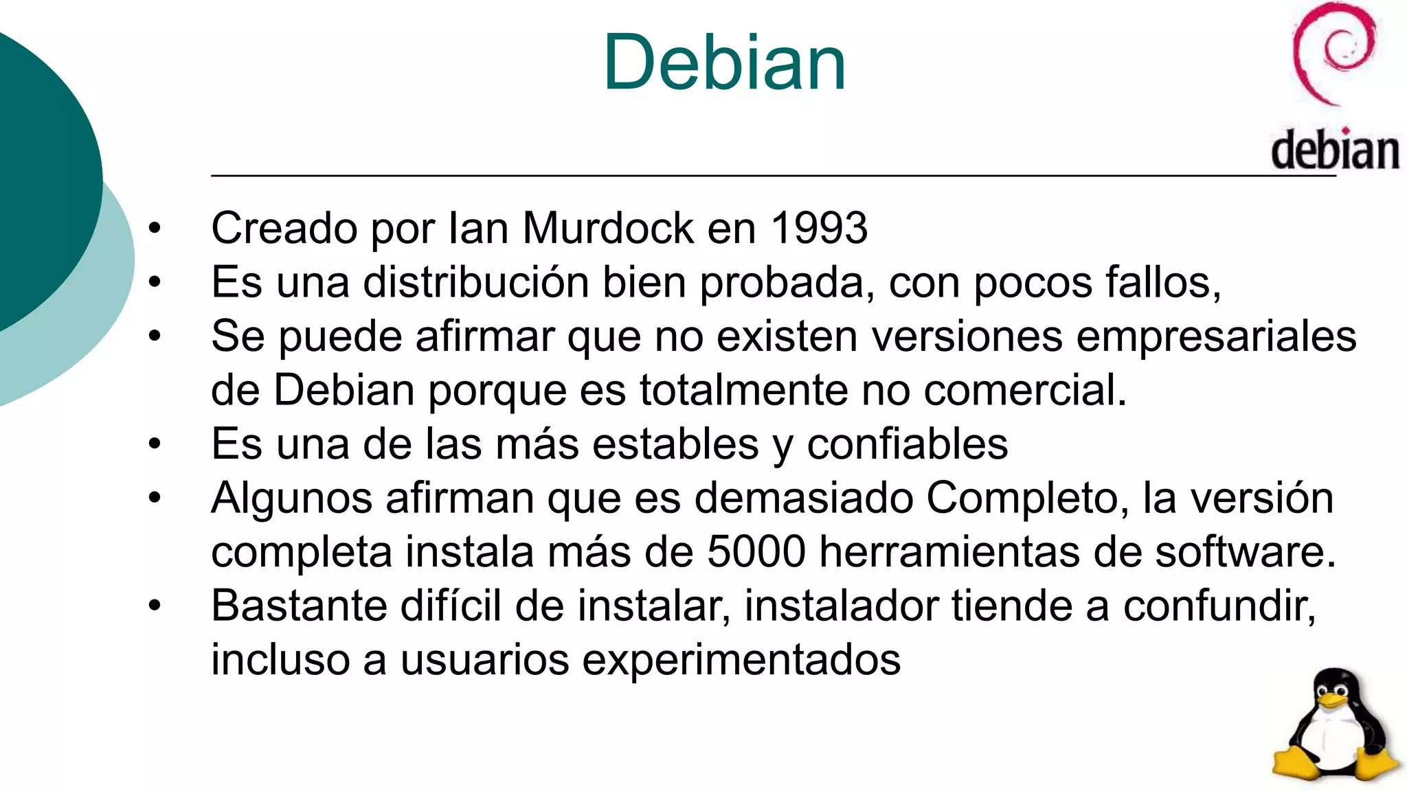 Debian
• Creado por Ian Murdock en 1993
• Es una distribución bien probada, con pocos fallos,
• Se puede afirmar que no existen versiones empresariales
de Debian porque es totalmente no comercial.
• Es una de las más estables y confiables
• Algunos afirman que es demasiado Completo, la versión
completa instala más de 5000 herramientas de software.
• Bastante difícil de instalar, instalador tiende a confundir,
incluso a usuarios experimentados
 
