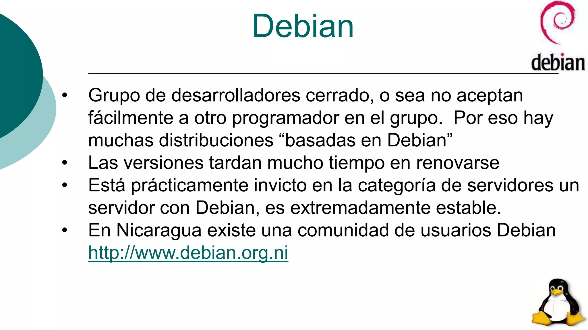 Debian
• Grupo de desarrolladores cerrado, o sea no aceptan
fácilmente a otro programador en el grupo. Por eso hay
muchas distribuciones “basadas en Debian”
• Las versiones tardan mucho tiempo en renovarse
• Está prácticamente invicto en la categoría de servidores un
servidor con Debian, es extremadamente estable.
• En Nicaragua existe una comunidad de usuarios Debian
http://www.debian.org.ni
 