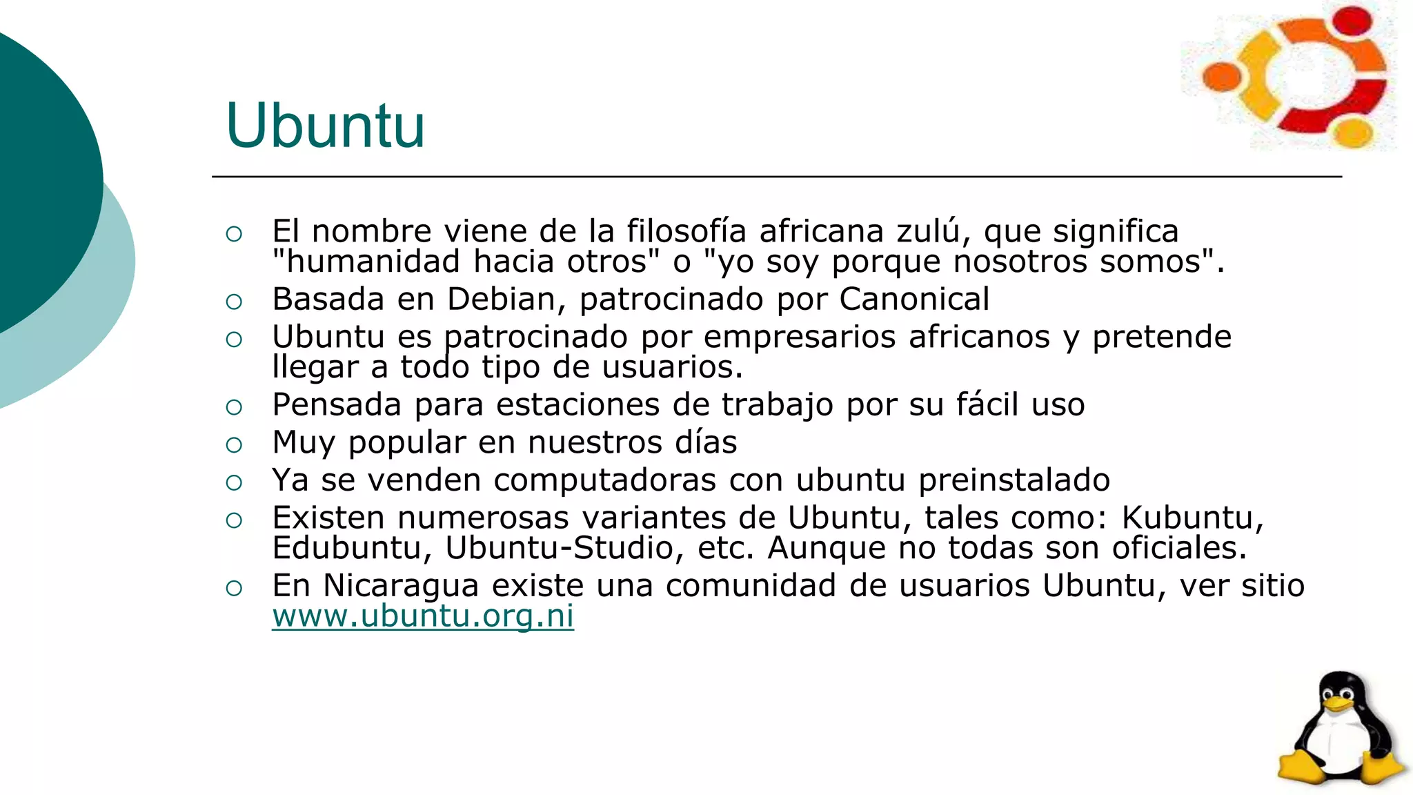 Ubuntu
 El nombre viene de la filosofía africana zulú, que significa
"humanidad hacia otros" o "yo soy porque nosotros somos".
 Basada en Debian, patrocinado por Canonical
 Ubuntu es patrocinado por empresarios africanos y pretende
llegar a todo tipo de usuarios.
 Pensada para estaciones de trabajo por su fácil uso
 Muy popular en nuestros días
 Ya se venden computadoras con ubuntu preinstalado
 Existen numerosas variantes de Ubuntu, tales como: Kubuntu,
Edubuntu, Ubuntu-Studio, etc. Aunque no todas son oficiales.
 En Nicaragua existe una comunidad de usuarios Ubuntu, ver sitio
www.ubuntu.org.ni
 