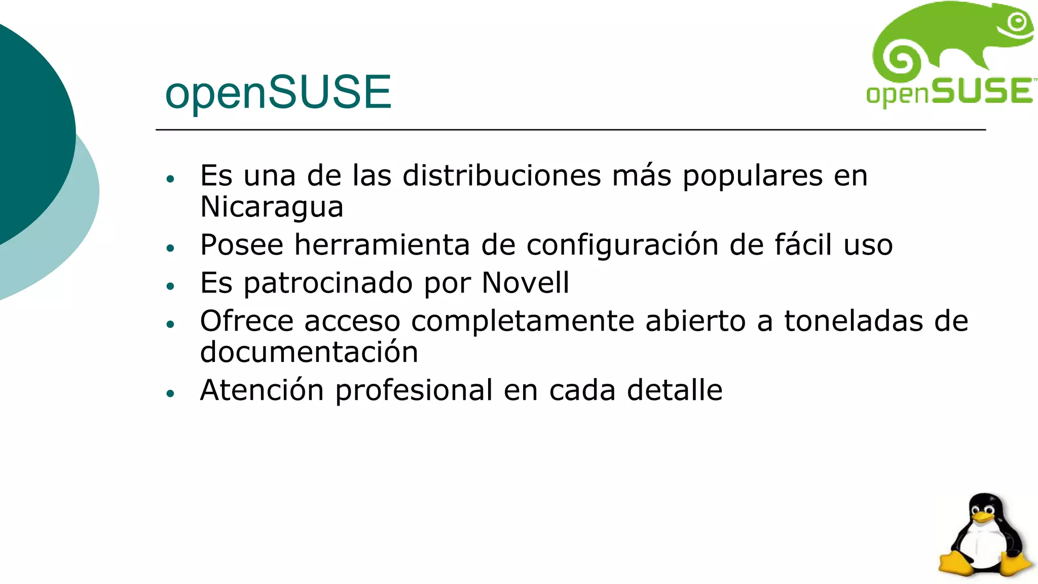openSUSE
• Es una de las distribuciones más populares en
Nicaragua
• Posee herramienta de configuración de fácil uso
• Es patrocinado por Novell
• Ofrece acceso completamente abierto a toneladas de
documentación
• Atención profesional en cada detalle
 