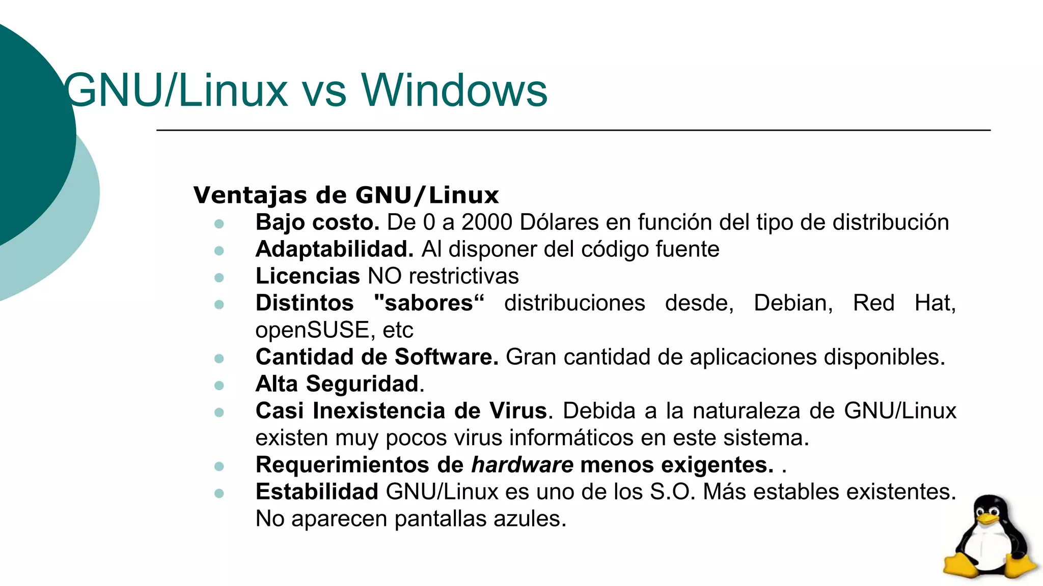 GNU/Linux vs Windows
Ventajas de GNU/Linux
 Bajo costo. De 0 a 2000 Dólares en función del tipo de distribución
 Adaptabilidad. Al disponer del código fuente
 Licencias NO restrictivas
 Distintos "sabores“ distribuciones desde, Debian, Red Hat,
openSUSE, etc
 Cantidad de Software. Gran cantidad de aplicaciones disponibles.
 Alta Seguridad.
 Casi Inexistencia de Virus. Debida a la naturaleza de GNU/Linux
existen muy pocos virus informáticos en este sistema.
 Requerimientos de hardware menos exigentes. .
 Estabilidad GNU/Linux es uno de los S.O. Más estables existentes.
No aparecen pantallas azules.
 