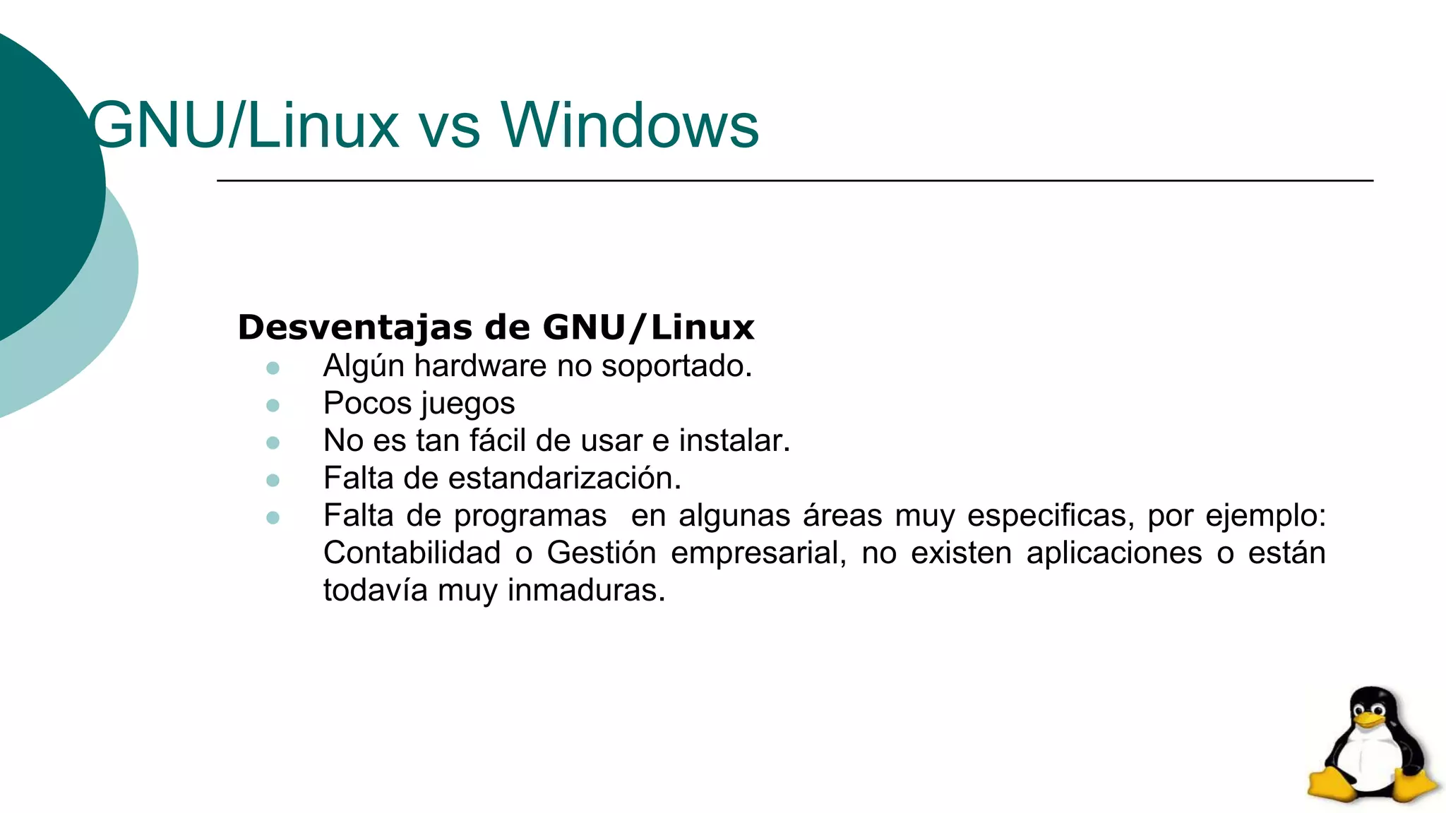 GNU/Linux vs Windows
Desventajas de GNU/Linux
 Algún hardware no soportado.
 Pocos juegos
 No es tan fácil de usar e instalar.
 Falta de estandarización.
 Falta de programas en algunas áreas muy especificas, por ejemplo:
Contabilidad o Gestión empresarial, no existen aplicaciones o están
todavía muy inmaduras.
 