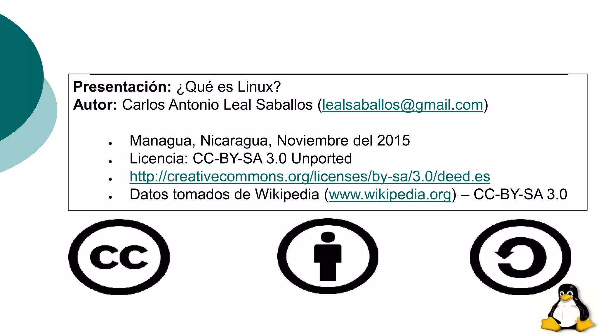Presentación: ¿Qué es Linux?
Autor: Carlos Antonio Leal Saballos (lealsaballos@gmail.com)
● Managua, Nicaragua, Noviembre del 2015
● Licencia: CC-BY-SA 3.0 Unported
● http://creativecommons.org/licenses/by-sa/3.0/deed.es
● Datos tomados de Wikipedia (www.wikipedia.org) – CC-BY-SA 3.0
 