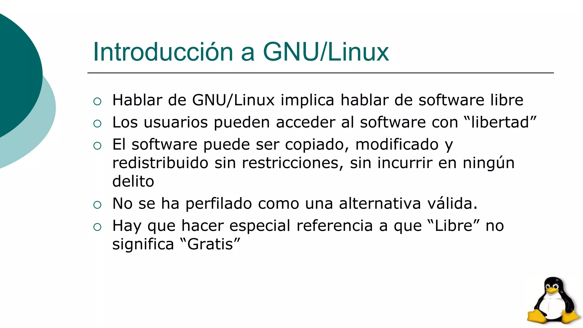 Introducción a GNU/Linux
 Hablar de GNU/Linux implica hablar de software libre
 Los usuarios pueden acceder al software con “libertad”
 El software puede ser copiado, modificado y
redistribuido sin restricciones, sin incurrir en ningún
delito
 No se ha perfilado como una alternativa válida.
 Hay que hacer especial referencia a que “Libre” no
significa “Gratis”
 