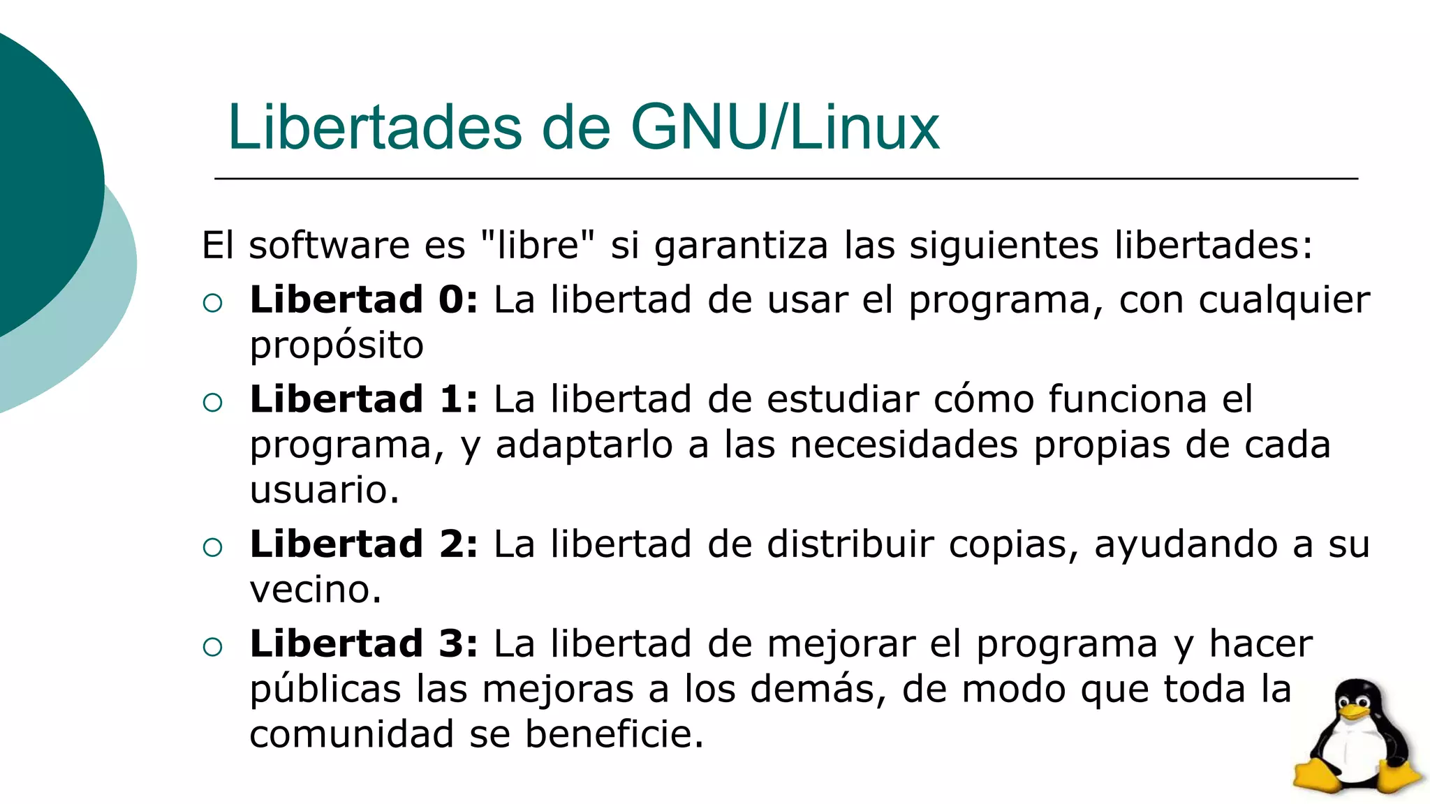 Libertades de GNU/Linux
El software es "libre" si garantiza las siguientes libertades:
 Libertad 0: La libertad de usar el programa, con cualquier
propósito
 Libertad 1: La libertad de estudiar cómo funciona el
programa, y adaptarlo a las necesidades propias de cada
usuario.
 Libertad 2: La libertad de distribuir copias, ayudando a su
vecino.
 Libertad 3: La libertad de mejorar el programa y hacer
públicas las mejoras a los demás, de modo que toda la
comunidad se beneficie.
 