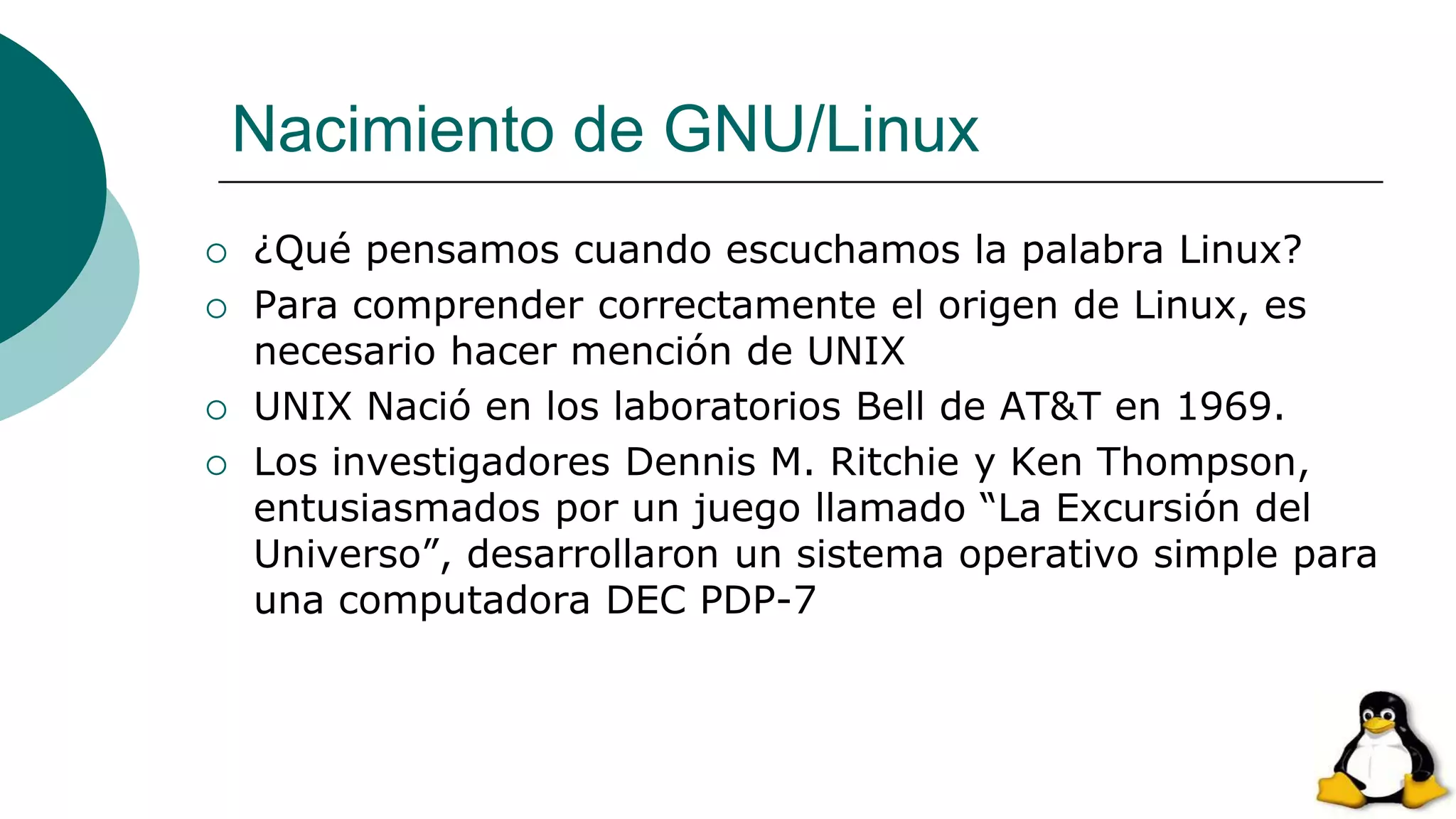Nacimiento de GNU/Linux
 ¿Qué pensamos cuando escuchamos la palabra Linux?
 Para comprender correctamente el origen de Linux, es
necesario hacer mención de UNIX
 UNIX Nació en los laboratorios Bell de AT&T en 1969.
 Los investigadores Dennis M. Ritchie y Ken Thompson,
entusiasmados por un juego llamado “La Excursión del
Universo”, desarrollaron un sistema operativo simple para
una computadora DEC PDP-7
 