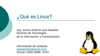 ¿Qué es Linux?
Ing. Carlos Antonio Leal Saballos
Docente de Tecnologías
de la Información y Comunicación
Información de contacto
lealsaballos@gmail.com
Celular (505) 8608 -5751
 