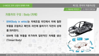 U-MOOC 한국 산업의 현재와 미래
2. 자동차 차체기술1. 자동차란 무엇인가
10
제 2강. 한국의 자동차산업
BIW(Body in white)는 차체조립 라인에서 차체 철판
부품을 조립하고 페인트 라인에 들어가기 직전의 상태
를 의미한다.
BIW에 각종 부품을 추가하여 일반적인 차체를 생산
(Trimed Body)
자동차의 구성 : Body (차체)
출처 : http://www.tech-knowcrat.com/biw.html (위 사진) , 네이버 지식백과 : 판타스틱 자동차 – 자동차 구성요소 해부하기 (아래 사진)
 