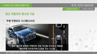 U-MOOC 한국 산업의 현재와 미래
2. 자동차 차체기술1. 자동차란 무엇인가
28
제 2강. 한국의 자동차산업
주행 주향보조 시스템(LKAS)
최근 자동차의 특수한 기능
윈드 쉴드에 장착된 카메라로 전방 차선을 인식하고 핸들을
제어하여 차선유지에 도움을 주는 시스템
출처 : 현대자동차 제네시스 공식 페이지
 