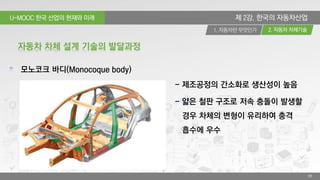U-MOOC 한국 산업의 현재와 미래
2. 자동차 차체기술1. 자동차란 무엇인가
39
제 2강. 한국의 자동차산업
모노코크 바디(Monocoque body)
자동차 차체 설계 기술의 발달과정
- 제조공정의 간소화로 생산성이 높음
- 얇은 철판 구조로 저속 충돌이 발생할
경우 차체의 변형이 유리하여 충격
흡수에 우수
 