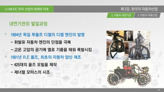 U-MOOC 한국 산업의 현재와 미래
4. 자동차 부품산업3. 자동차 내연기관
54
제 2강. 한국의 자동차산업
1894년 독일 루돌프 디젤의 디젤 엔진의 발명
- 휘발유 자동차 엔진의 단점을 극복
- 고온 고압의 공기에 열로 기름을 태워 폭발시킴
1901년 R.E 올즈, 최초의 자동차 양산 제조
- 425대의 올즈 모빌을 제작
- 제너럴 모터스의 시조
내연기관의 발달과정
 