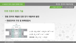 U-MOOC 한국 산업의 현재와 미래
4. 자동차 부품산업3. 자동차 내연기관
57
제 2강. 한국의 자동차산업
연료 전지의 개발로 인한 전기 자동차의 발전
- 연료전지의 구조 및 화학반응식
미래 자동차 동력 기술
출처 : 네이버 지식백과
 