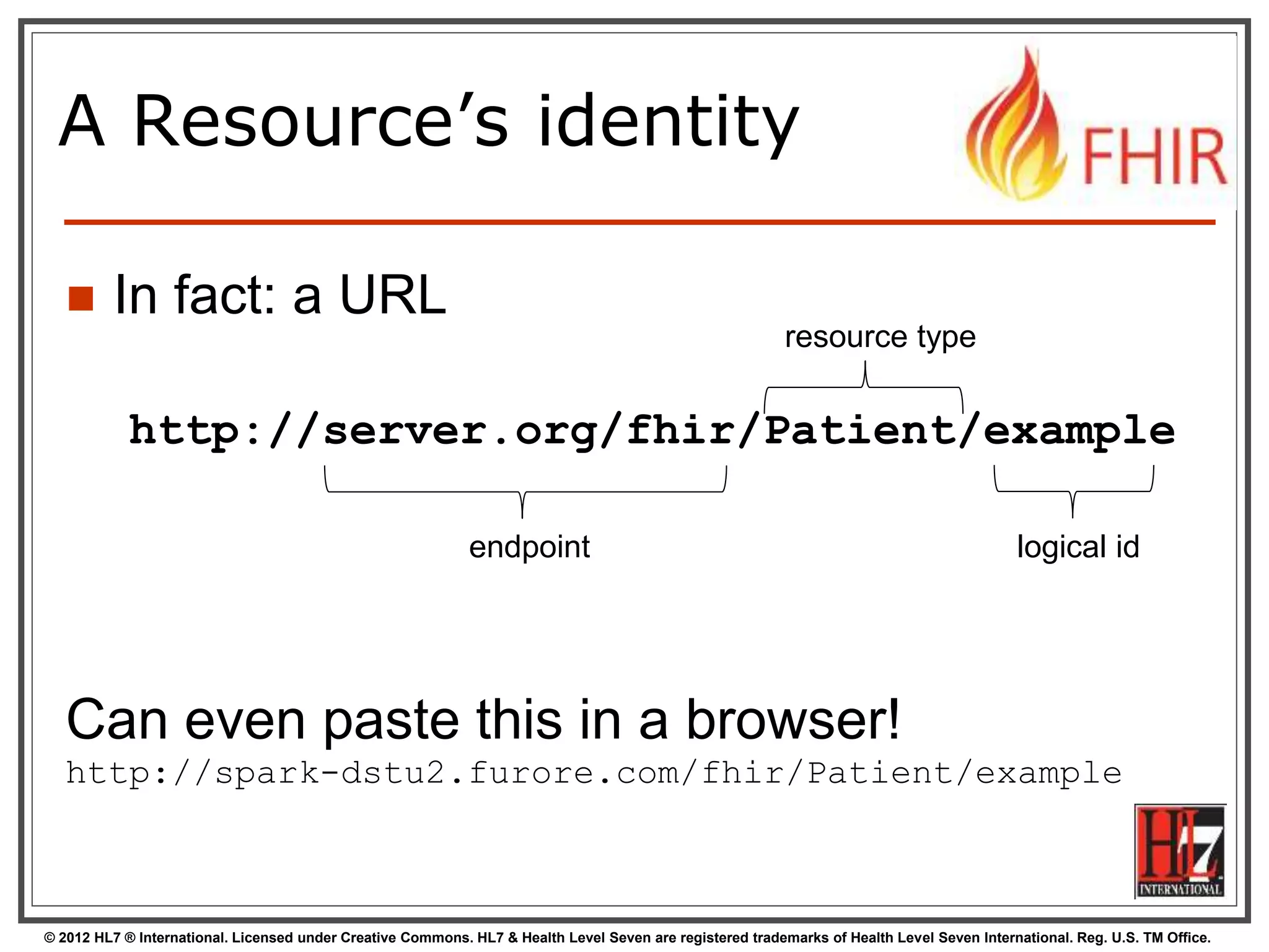 © 2012 HL7 ® International. Licensed under Creative Commons. HL7 & Health Level Seven are registered trademarks of Health Level Seven International. Reg. U.S. TM Office.
A Resource’s identity
 In fact: a URL
http://server.org/fhir/Patient/example
endpoint
resource type
logical id
Can even paste this in a browser!
http://spark-dstu2.furore.com/fhir/Patient/example
 