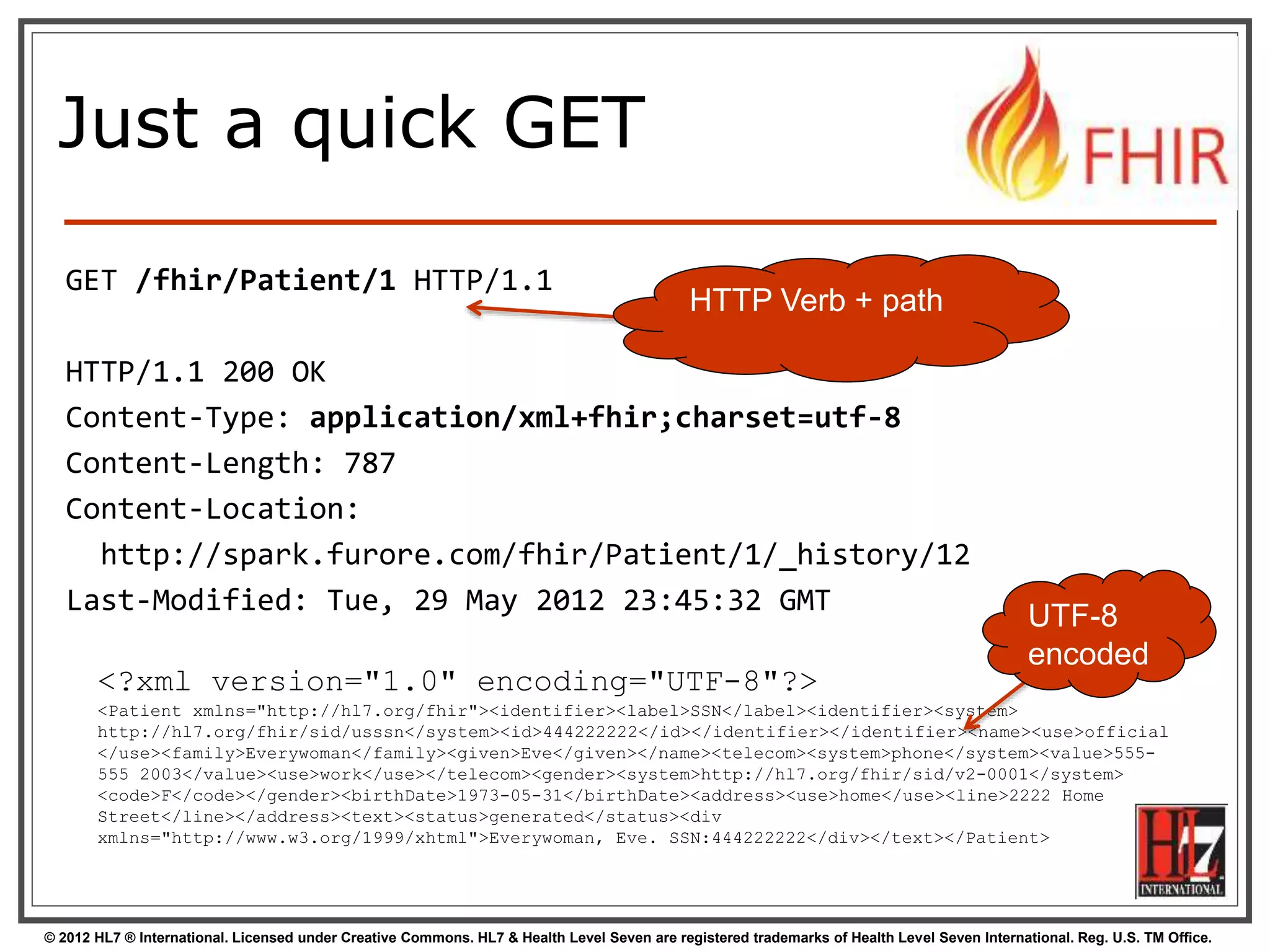 © 2012 HL7 ® International. Licensed under Creative Commons. HL7 & Health Level Seven are registered trademarks of Health Level Seven International. Reg. U.S. TM Office.
Just a quick GET
GET /fhir/Patient/1 HTTP/1.1
HTTP/1.1 200 OK
Content-Type: application/xml+fhir;charset=utf-8
Content-Length: 787
Content-Location:
http://spark.furore.com/fhir/Patient/1/_history/12
Last-Modified: Tue, 29 May 2012 23:45:32 GMT
<?xml version="1.0" encoding="UTF-8"?>
<Patient xmlns="http://hl7.org/fhir"><identifier><label>SSN</label><identifier><system>
http://hl7.org/fhir/sid/usssn</system><id>444222222</id></identifier></identifier><name><use>official
</use><family>Everywoman</family><given>Eve</given></name><telecom><system>phone</system><value>555-
555 2003</value><use>work</use></telecom><gender><system>http://hl7.org/fhir/sid/v2-0001</system>
<code>F</code></gender><birthDate>1973-05-31</birthDate><address><use>home</use><line>2222 Home
Street</line></address><text><status>generated</status><div
xmlns="http://www.w3.org/1999/xhtml">Everywoman, Eve. SSN:444222222</div></text></Patient>
UTF-8
encoded
HTTP Verb + path
 