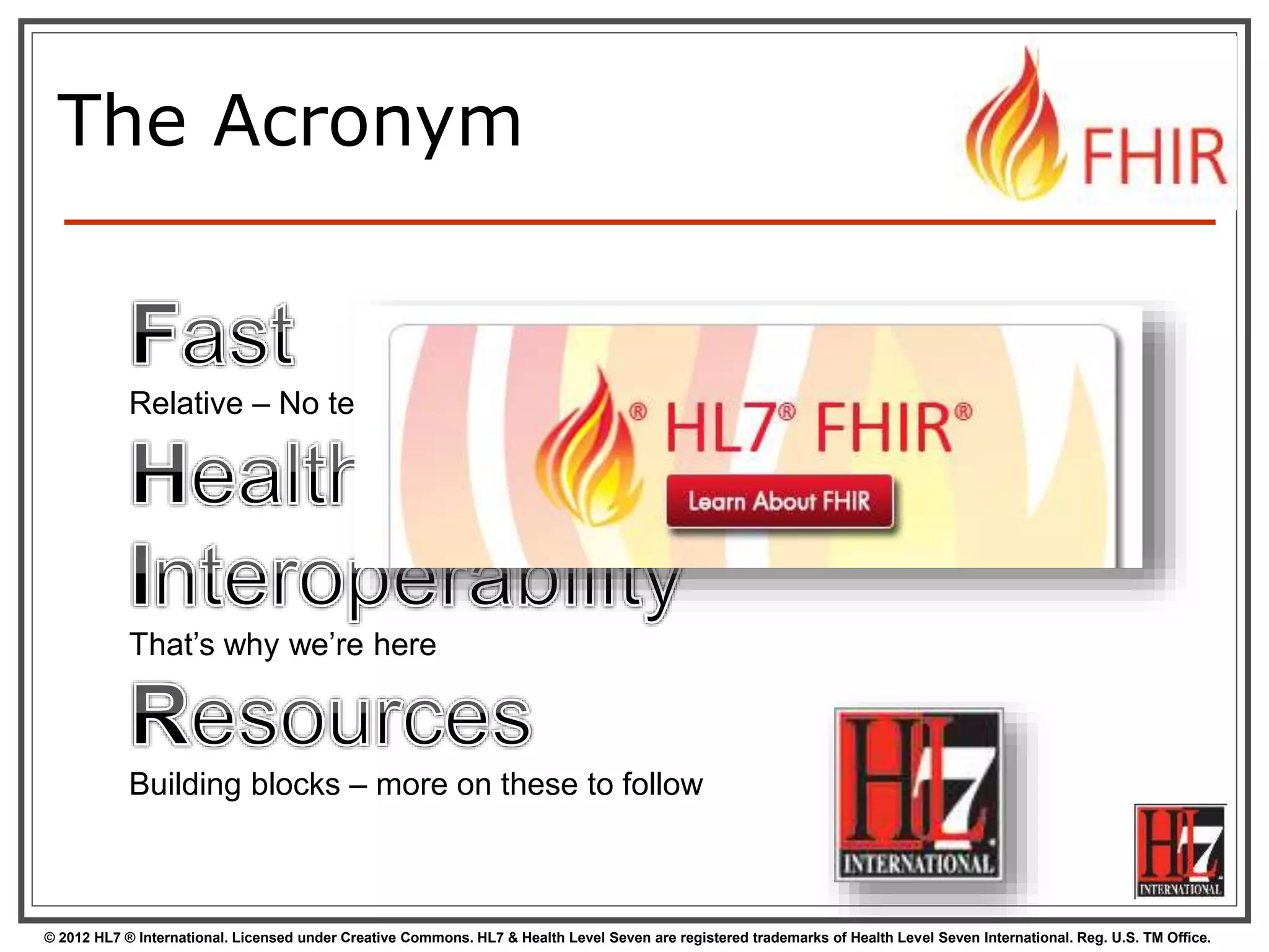 © 2012 HL7 ® International. Licensed under Creative Commons. HL7 & Health Level Seven are registered trademarks of Health Level Seven International. Reg. U.S. TM Office.
Relative – No technology can make integration as fast as we’d like
That’s why we’re here
Building blocks – more on these to follow
The Acronym
 