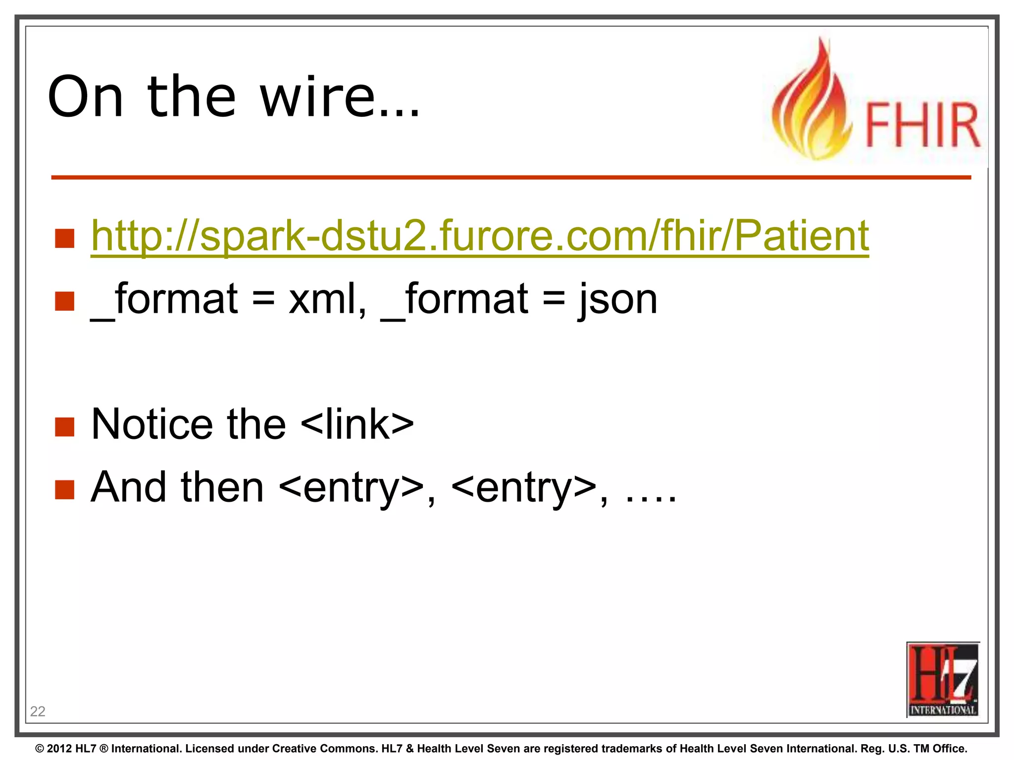 © 2012 HL7 ® International. Licensed under Creative Commons. HL7 & Health Level Seven are registered trademarks of Health Level Seven International. Reg. U.S. TM Office.
On the wire…
 http://spark-dstu2.furore.com/fhir/Patient
 _format = xml, _format = json
 Notice the <link>
 And then <entry>, <entry>, ….
22
 