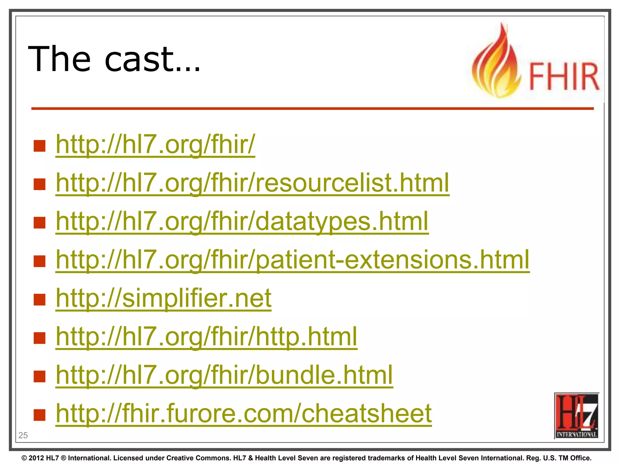 © 2012 HL7 ® International. Licensed under Creative Commons. HL7 & Health Level Seven are registered trademarks of Health Level Seven International. Reg. U.S. TM Office.
The cast…
 http://hl7.org/fhir/
 http://hl7.org/fhir/resourcelist.html
 http://hl7.org/fhir/datatypes.html
 http://hl7.org/fhir/patient-extensions.html
 http://simplifier.net
 http://hl7.org/fhir/http.html
 http://hl7.org/fhir/bundle.html
 http://fhir.furore.com/cheatsheet
25
 