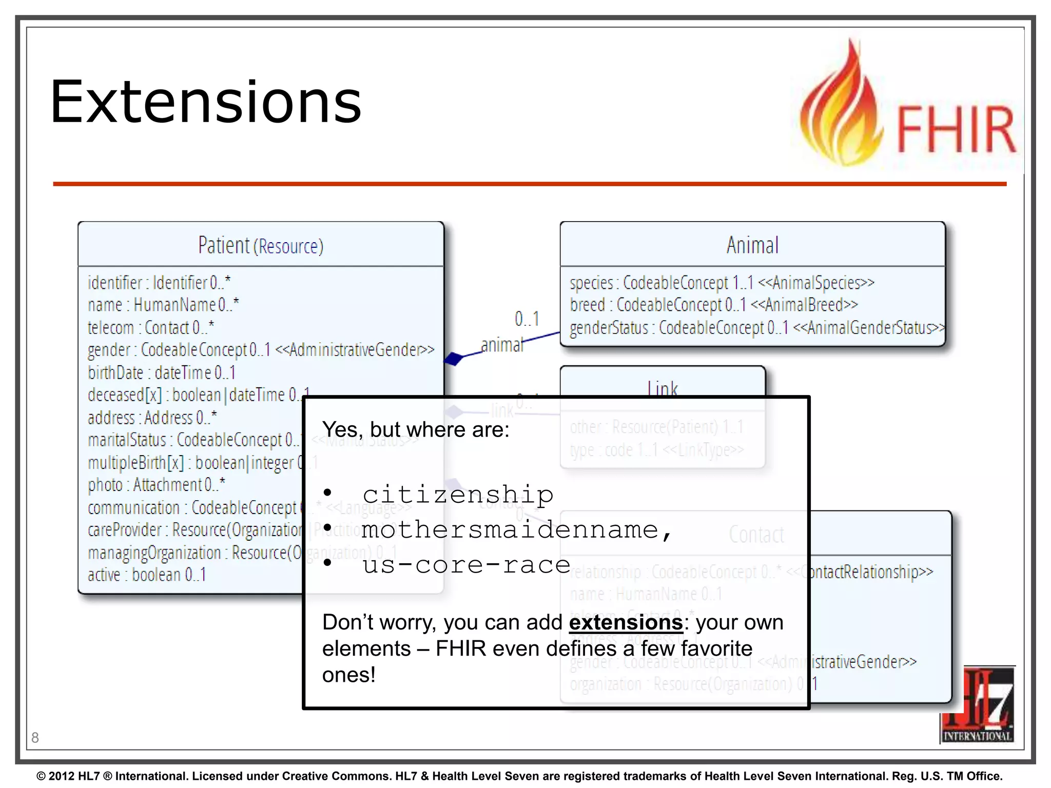 © 2012 HL7 ® International. Licensed under Creative Commons. HL7 & Health Level Seven are registered trademarks of Health Level Seven International. Reg. U.S. TM Office.
Extensions
8
Yes, but where are:
• citizenship
• mothersmaidenname,
• us-core-race
Don’t worry, you can add extensions: your own
elements – FHIR even defines a few favorite
ones!
 