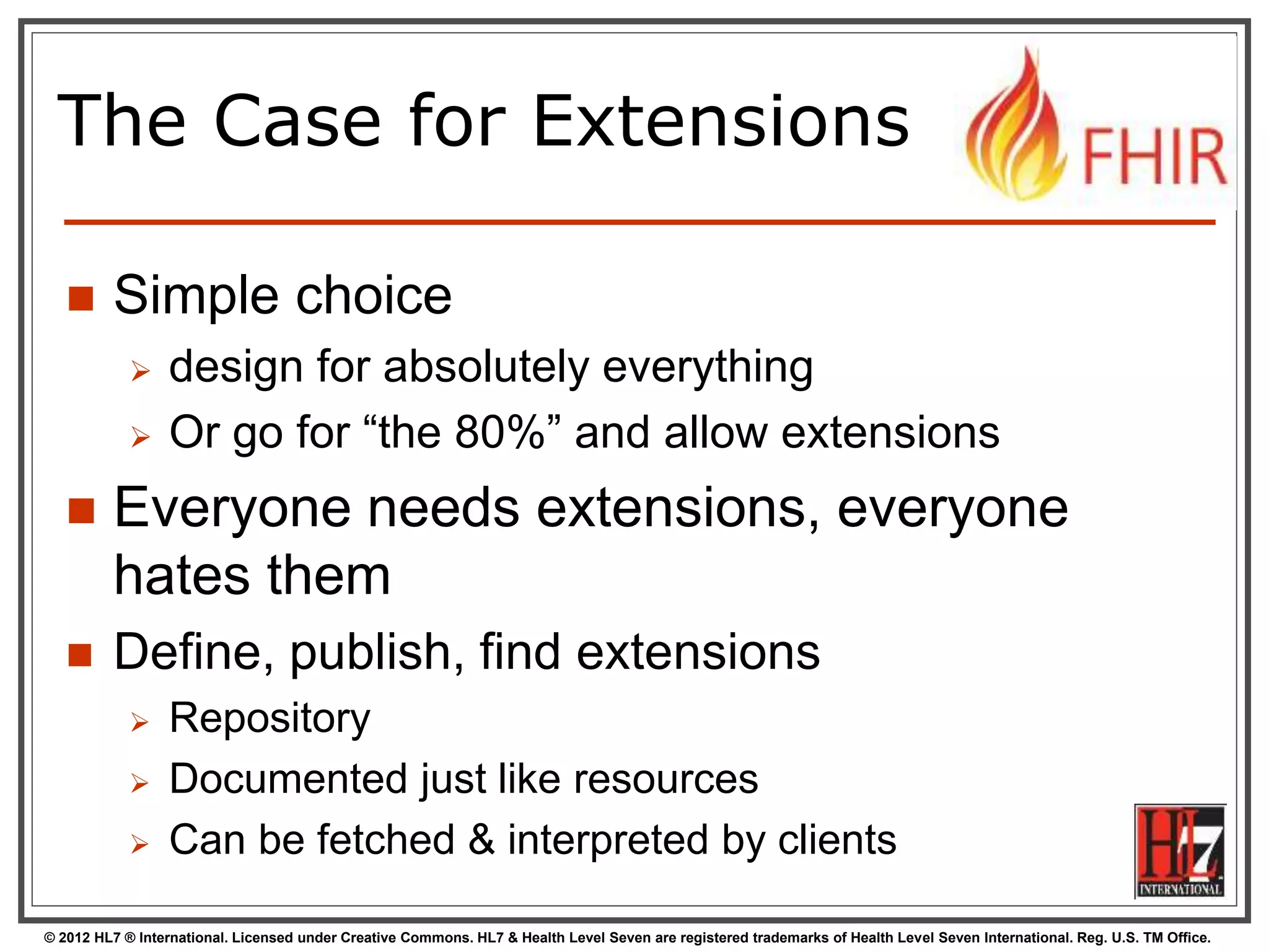 © 2012 HL7 ® International. Licensed under Creative Commons. HL7 & Health Level Seven are registered trademarks of Health Level Seven International. Reg. U.S. TM Office.
The Case for Extensions
 Simple choice
 design for absolutely everything
 Or go for “the 80%” and allow extensions
 Everyone needs extensions, everyone
hates them
 Define, publish, find extensions
 Repository
 Documented just like resources
 Can be fetched & interpreted by clients
 