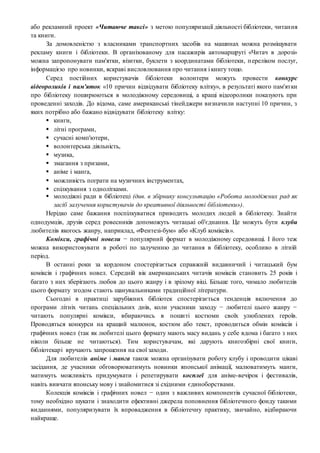 або рекламний проект «Читаюче таксі» з метою популяризації діяльності бібліотеки, читання
та книги.
За домовленістю з власниками транспортних засобів на машинах можна розміщувати
рекламу книги і бібліотеки. В організованому для пасажирів автомаршруті «Читач в дорозі»
можна запропонувати пам'ятки, візитки, буклети з координатами бібліотеки, переліком послуг,
інформацією про новинки, яскраві висловлювання про читання і книгу тощо.
Серед постійних користувачів бібліотеки волонтери можуть провести конкурс
відеороликів і пам'яток «10 причин відвідувати бібліотеку влітку», в результаті якого пам'ятки
про бібліотеку поширюються в молодіжному середовищі, а кращі відеоролики показують при
проведенні заходів. До відома, саме американські тінейджери визначили наступні 10 причин, з
яких потрібно або бажано відвідувати бібліотеку влітку:
 книги,
 літні програми,
 сучасні комп'ютери,
 волонтерська діяльність,
 музика,
 змагання з призами,
 аніме і манга,
 можливість пограти на музичних інструментах,
 спілкування з однолітками.
 молодіжні ради в бібліотеці (див. в збірнику консультацію «Робота молодіжних рад як
засіб залучення користувачів до креативної діяльності бібліотеки»).
Нерідко саме бажання поспілкуватися приводить молодих людей в бібліотеку. Знайти
однодумців, друзів серед ровесників допоможуть читацькі об'єднання. Це можуть бути клуби
любителів якогось жанру, наприклад, «Фентезі-бум» або «Клуб коміксів».
Комікси, графічні новели − популярний формат в молодіжному середовищі. І його теж
можна використовувати в роботі по залученню до читання в бібліотеку, особливо в літній
період.
В останні роки за кордоном спостерігається справжній видавничий і читацький бум
коміксів і графічних новел. Середній вік американських читачів коміксів становить 25 років і
багато з них зберігають любов до цього жанру і в зрілому віці. Більше того, чимало любителів
цього формату згодом стають шанувальниками традиційної літератури.
Сьогодні в практиці зарубіжних бібліотек спостерігається тенденція включення до
програми літніх читань спеціальних днів, коли учасники заходу − любителі цього жанру −
читають популярні комікси, вбираючись в пошиті костюми своїх улюблених героїв.
Проводяться конкурси на кращий малюнок, костюм або текст, проводиться обмін коміксів і
графічних новел (так як любителі цього формату мають масу видань у себе вдома і багато з них
ніколи більше не читаються). Тим користувачам, які дарують книгозбірні свої книги,
бібліотекарі вручають запрошення на свої заходи.
Для любителів аніме і манга також можна організувати роботу клубу і проводити цікаві
засідання, де учасники обговорюватимуть новинки японської анімації, малюватимуть манги,
матимуть можливість придумувати і репетирувати косплеї для аніме-вечірок і фестивалів,
навіть вивчати японську мову і знайомитися зі східними єдиноборствами.
Колекція коміксів і графічних новел − один з важливих компонентів сучасної бібліотеки,
тому необхідно шукати і знаходити ефективні джерела поповнення бібліотечного фонду такими
виданнями, популяризувати їх впровадження в бібліотечну практику, звичайно, відбираючи
найкраще.
 