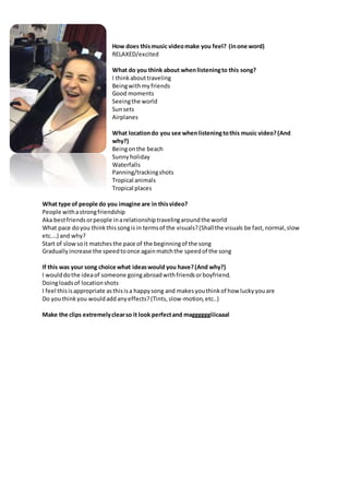 How does thismusic videomake you feel? (inone word)
RELAXED/excited
What do you think about whenlisteningto this song?
I thinkabouttraveling
Beingwithmyfriends
Good moments
Seeingthe world
Sunsets
Airplanes
What locationdo you see whenlisteningtothis music video?(And
why?)
Beingonthe beach
Sunnyholiday
Waterfalls
Panning/trackingshots
Tropical animals
Tropical places
What type of people do you imagine are in thisvideo?
People withastrongfriendship
Aka bestfriendsorpeople inarelationshiptravelingaroundthe world
What pace doyou thinkthissongisin termsof the visuals?(Shallthe visuals be fast,normal,slow
etc.…) and why?
Start of slowsoit matchesthe pace of the beginningof the song
Graduallyincrease the speedtoonce againmatchthe speedof the song
If this was your song choice what ideaswould you have?(And why?)
I woulddothe ideaof someone goingabroadwithfriendsorboyfriend.
Doingloadsof locationshots
I feel thisisappropriate asthisisa happysong and makesyouthinkof how luckyyouare
Do youthinkyou wouldaddanyeffects?(Tints,slow-motion,etc..)
Make the clips extremelyclearso it look perfectand maggggggiiicaaal
 