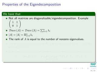 Properties of the Eigendecomposition
We have that
Not all matrices are diagonalizable/eigendecomposition. Example
1 1
0 1
Trace (A) = Trace (Λ) = n
i=1 λi
|A| = |Λ| = Πn
i=1λi
The rank of A is equal to the number of nonzero eigenvalues.
If λ is anonzero eigenvalue of A, 1
λ is an eigenvalue of A−1 with the
same eigenvector.
The eigendecompositon allows to compute matrix powers eﬃciently:
Am = PΛP−1 m
= PΛP−1PΛP−1PΛP−1 . . . PΛP−1 =
PΛmP−1
44 / 50
 