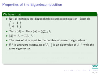 Properties of the Eigendecomposition
We have that
Not all matrices are diagonalizable/eigendecomposition. Example
1 1
0 1
Trace (A) = Trace (Λ) = n
i=1 λi
|A| = |Λ| = Πn
i=1λi
The rank of A is equal to the number of nonzero eigenvalues.
If λ is anonzero eigenvalue of A, 1
λ is an eigenvalue of A−1 with the
same eigenvector.
The eigendecompositon allows to compute matrix powers eﬃciently:
Am = PΛP−1 m
= PΛP−1PΛP−1PΛP−1 . . . PΛP−1 =
PΛmP−1
44 / 50
 