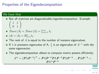 Properties of the Eigendecomposition
We have that
Not all matrices are diagonalizable/eigendecomposition. Example
1 1
0 1
Trace (A) = Trace (Λ) = n
i=1 λi
|A| = |Λ| = Πn
i=1λi
The rank of A is equal to the number of nonzero eigenvalues.
If λ is anonzero eigenvalue of A, 1
λ is an eigenvalue of A−1 with the
same eigenvector.
The eigendecompositon allows to compute matrix powers eﬃciently:
Am = PΛP−1 m
= PΛP−1PΛP−1PΛP−1 . . . PΛP−1 =
PΛmP−1
44 / 50
 