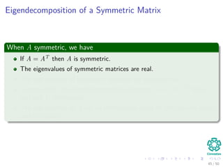 Eigendecomposition of a Symmetric Matrix
When A symmetric, we have
If A = AT then A is symmetric.
The eigenvalues of symmetric matrices are real.
The eigenvectors of symmetric matrices are orthonormal.
Consequently, the eigendecomposition becomes A = UΛUT for Λ
real and U orthogonal.
The eigenvectors of A are an orthonormal basis for the column space
and row space.
45 / 50
 