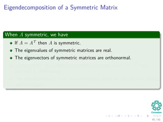 Eigendecomposition of a Symmetric Matrix
When A symmetric, we have
If A = AT then A is symmetric.
The eigenvalues of symmetric matrices are real.
The eigenvectors of symmetric matrices are orthonormal.
Consequently, the eigendecomposition becomes A = UΛUT for Λ
real and U orthogonal.
The eigenvectors of A are an orthonormal basis for the column space
and row space.
45 / 50
 