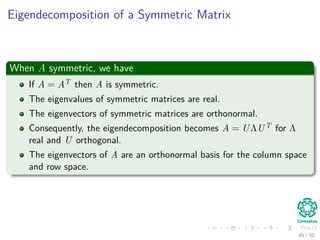 Eigendecomposition of a Symmetric Matrix
When A symmetric, we have
If A = AT then A is symmetric.
The eigenvalues of symmetric matrices are real.
The eigenvectors of symmetric matrices are orthonormal.
Consequently, the eigendecomposition becomes A = UΛUT for Λ
real and U orthogonal.
The eigenvectors of A are an orthonormal basis for the column space
and row space.
45 / 50
 