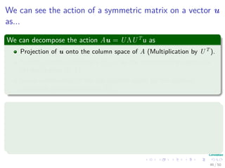 We can see the action of a symmetric matrix on a vector u
as...
We can decompose the action Au = UΛUT
u as
Projection of u onto the column space of A (Multiplication by UT ).
Scaling of each coeﬃcient Ui, u by the corresponding eigenvalue
(Multiplication by Λ).
Linear combination of the eigenvectors scaled by the resulting
coeﬃcient (Multiplication by U).
Final equation
Au =
n
i=1
λi Ui, u Ui
It would be great to generalize this to all matrices!!!
46 / 50
 