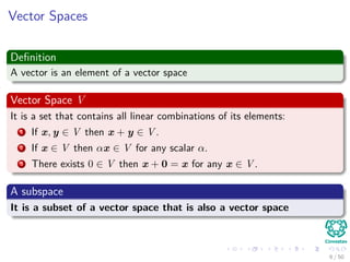 Vector Spaces
Deﬁnition
A vector is an element of a vector space
Vector Space V
It is a set that contains all linear combinations of its elements:
1 If x, y ∈ V then x + y ∈ V .
2 If x ∈ V then αx ∈ V for any scalar α.
3 There exists 0 ∈ V then x + 0 = x for any x ∈ V .
A subspace
It is a subset of a vector space that is also a vector space
6 / 50
 