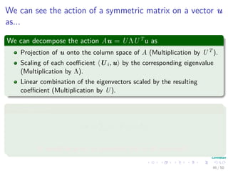 We can see the action of a symmetric matrix on a vector u
as...
We can decompose the action Au = UΛUT
u as
Projection of u onto the column space of A (Multiplication by UT ).
Scaling of each coeﬃcient Ui, u by the corresponding eigenvalue
(Multiplication by Λ).
Linear combination of the eigenvectors scaled by the resulting
coeﬃcient (Multiplication by U).
Final equation
Au =
n
i=1
λi Ui, u Ui
It would be great to generalize this to all matrices!!!
46 / 50
 