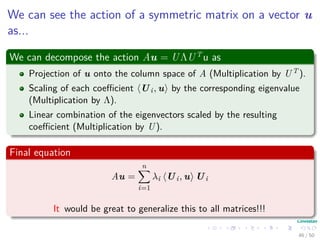 We can see the action of a symmetric matrix on a vector u
as...
We can decompose the action Au = UΛUT
u as
Projection of u onto the column space of A (Multiplication by UT ).
Scaling of each coeﬃcient Ui, u by the corresponding eigenvalue
(Multiplication by Λ).
Linear combination of the eigenvectors scaled by the resulting
coeﬃcient (Multiplication by U).
Final equation
Au =
n
i=1
λi Ui, u Ui
It would be great to generalize this to all matrices!!!
46 / 50
 