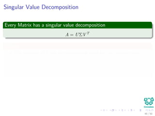 Singular Value Decomposition
Every Matrix has a singular value decomposition
A = UΣV T
Where
The columns of U are an orthonormal basis for the column space.
The columns of V are an orthonormal basis for the row space.
The Σ is diagonal and the entries on its diagonal σi = Σii are positive
real numbers, called the singular values of A.
The action of Aon a vector u can be decomposed into
Au = n
i=1 σi Vi, u Ui
48 / 50
 