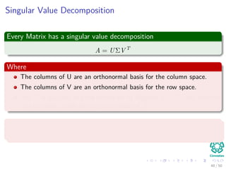 Singular Value Decomposition
Every Matrix has a singular value decomposition
A = UΣV T
Where
The columns of U are an orthonormal basis for the column space.
The columns of V are an orthonormal basis for the row space.
The Σ is diagonal and the entries on its diagonal σi = Σii are positive
real numbers, called the singular values of A.
The action of Aon a vector u can be decomposed into
Au = n
i=1 σi Vi, u Ui
48 / 50
 