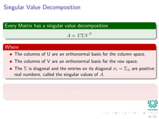 Singular Value Decomposition
Every Matrix has a singular value decomposition
A = UΣV T
Where
The columns of U are an orthonormal basis for the column space.
The columns of V are an orthonormal basis for the row space.
The Σ is diagonal and the entries on its diagonal σi = Σii are positive
real numbers, called the singular values of A.
The action of Aon a vector u can be decomposed into
Au = n
i=1 σi Vi, u Ui
48 / 50
 