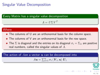 Singular Value Decomposition
Every Matrix has a singular value decomposition
A = UΣV T
Where
The columns of U are an orthonormal basis for the column space.
The columns of V are an orthonormal basis for the row space.
The Σ is diagonal and the entries on its diagonal σi = Σii are positive
real numbers, called the singular values of A.
The action of Aon a vector u can be decomposed into
Au = n
i=1 σi Vi, u Ui
48 / 50
 