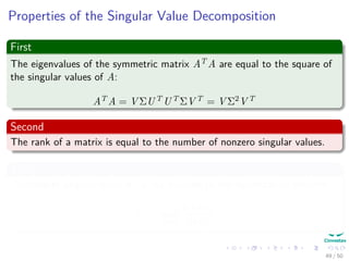 Properties of the Singular Value Decomposition
First
The eigenvalues of the symmetric matrix AT A are equal to the square of
the singular values of A:
AT A = V ΣUT UT ΣV T = V Σ2V T
Second
The rank of a matrix is equal to the number of nonzero singular values.
Third
The largest singular value σ1 is the solution to the optimization problem:
σ1 = max
x=0
Ax 2
x 2
49 / 50
 