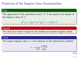 Properties of the Singular Value Decomposition
First
The eigenvalues of the symmetric matrix AT A are equal to the square of
the singular values of A:
AT A = V ΣUT UT ΣV T = V Σ2V T
Second
The rank of a matrix is equal to the number of nonzero singular values.
Third
The largest singular value σ1 is the solution to the optimization problem:
σ1 = max
x=0
Ax 2
x 2
49 / 50
 