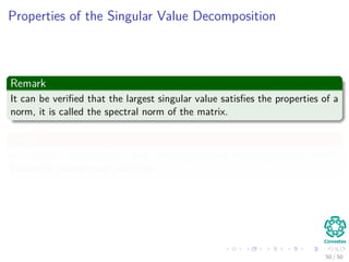 Properties of the Singular Value Decomposition
Remark
It can be veriﬁed that the largest singular value satisﬁes the properties of a
norm, it is called the spectral norm of the matrix.
Finally
In statistics analyzing data with the singular value decomposition is called
Principal Component Analysis.
50 / 50
 