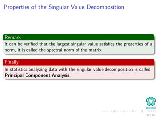 Properties of the Singular Value Decomposition
Remark
It can be veriﬁed that the largest singular value satisﬁes the properties of a
norm, it is called the spectral norm of the matrix.
Finally
In statistics analyzing data with the singular value decomposition is called
Principal Component Analysis.
50 / 50
 