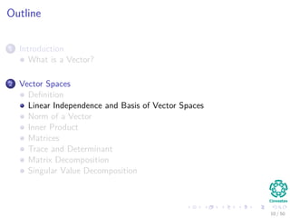 Outline
1 Introduction
What is a Vector?
2 Vector Spaces
Deﬁnition
Linear Independence and Basis of Vector Spaces
Norm of a Vector
Inner Product
Matrices
Trace and Determinant
Matrix Decomposition
Singular Value Decomposition
10 / 50
 